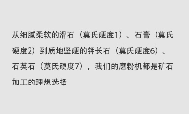 從細(xì)膩柔軟的滑石（莫氏硬度1）、石膏（莫氏硬度2）到質(zhì)地堅(jiān)硬的鉀長(zhǎng)石（莫氏硬度6）、石英石（莫氏硬度7），我們的磨粉機(jī)都是礦石加工的理想選擇。